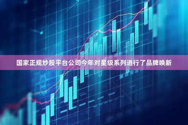国家正规炒股平台公司今年对星级系列进行了品牌唤新
