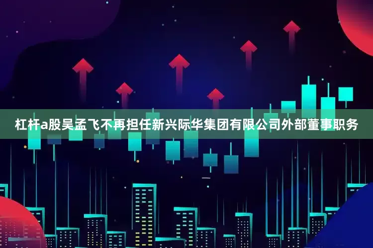 杠杆a股吴孟飞不再担任新兴际华集团有限公司外部董事职务