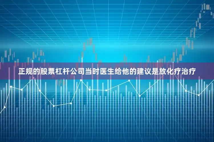 正规的股票杠杆公司当时医生给他的建议是放化疗治疗