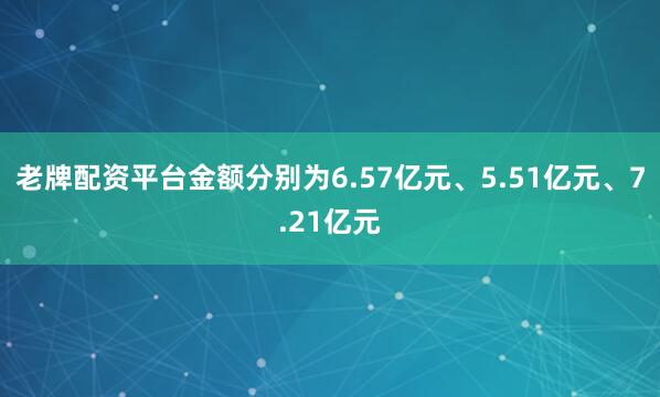 老牌配资平台金额分别为6.57亿元、5.51亿元、7.21亿元