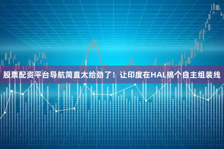 股票配资平台导航简直太给劲了！让印度在HAL搞个自主组装线