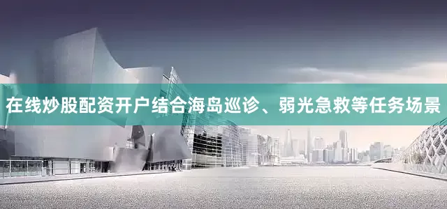 在线炒股配资开户结合海岛巡诊、弱光急救等任务场景