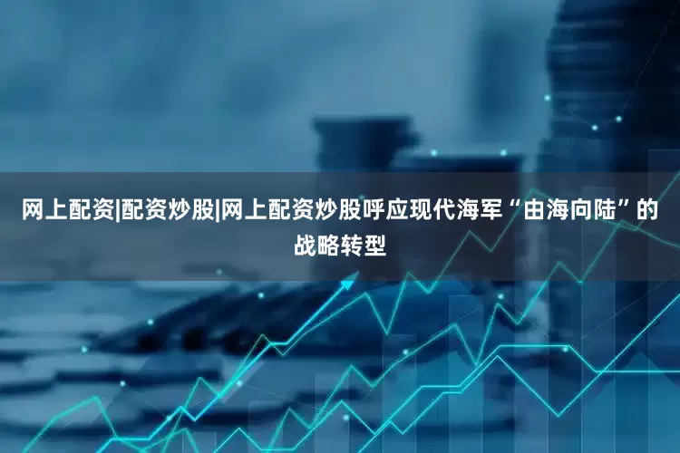 网上配资|配资炒股|网上配资炒股呼应现代海军“由海向陆”的战略转型