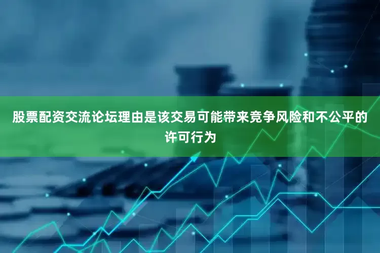 股票配资交流论坛理由是该交易可能带来竞争风险和不公平的许可行为