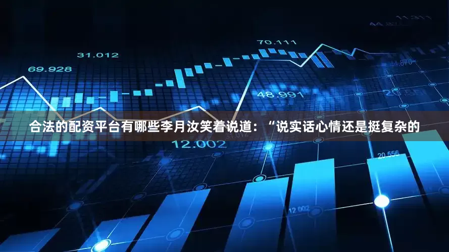 合法的配资平台有哪些李月汝笑着说道：“说实话心情还是挺复杂的