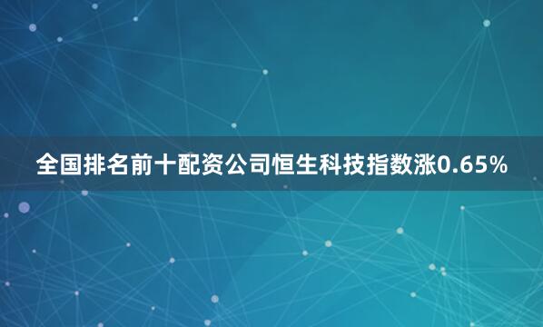 全国排名前十配资公司恒生科技指数涨0.65%