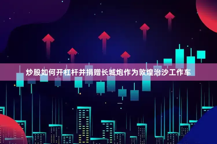 炒股如何开杠杆并捐赠长城炮作为敦煌治沙工作车