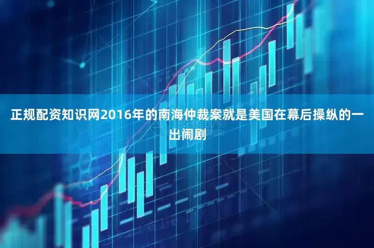 正规配资知识网2016年的南海仲裁案就是美国在幕后操纵的一出闹剧